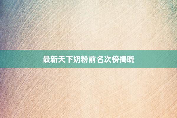 最新天下奶粉前名次榜揭晓
