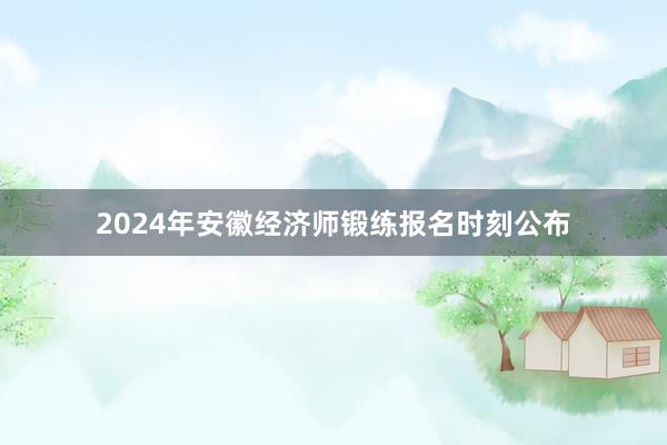 2024年安徽经济师锻练报名时刻公布